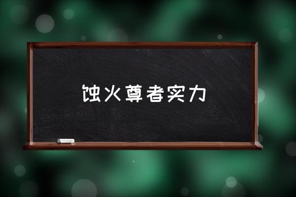 吞噬星空人族战力排行榜 蚀火尊者实力