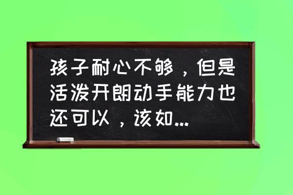 孩子出现这种情况该怎么引导 孩子耐心不够，但是活泼开朗动手能力也还可以，该如何沟通引导？