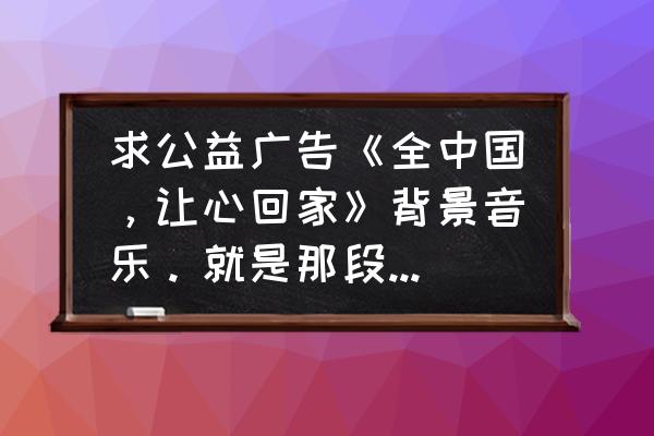 大哥远专用bgm原版 求公益广告《全中国，让心回家》背景音乐。就是那段小提琴的？