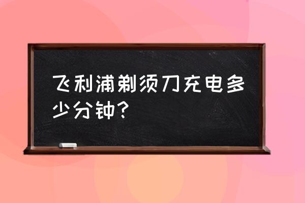 飞利浦待机时间最长 飞利浦剃须刀充电多少分钟？