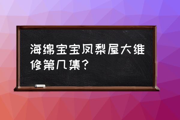 海绵宝宝凤梨屋腐烂了是哪集 海绵宝宝凤梨屋大维修第几集？