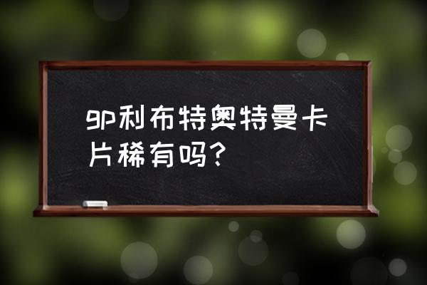 超稀有的绝版奥特曼卡片 gp利布特奥特曼卡片稀有吗？