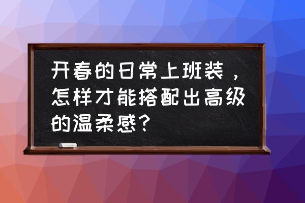 超级显气质的穿搭特别适合上班族 开春的日常上班装，怎样才能搭配出高级的温柔感？