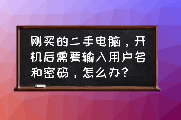 买来二手笔记本应该先干嘛 刚买的二手电脑，开机后需要输入用户名和密码，怎么办？