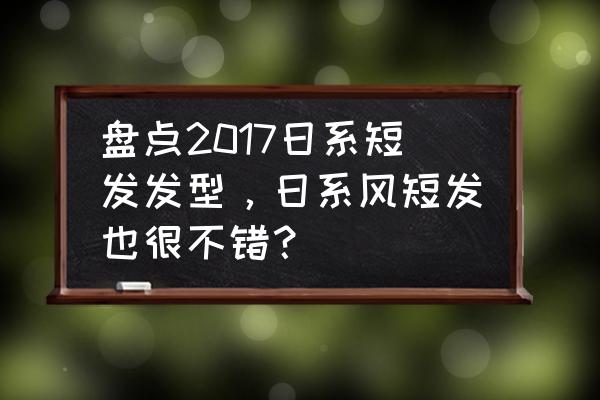 5款日系文艺短发发型 盘点2017日系短发发型，日系风短发也很不错？