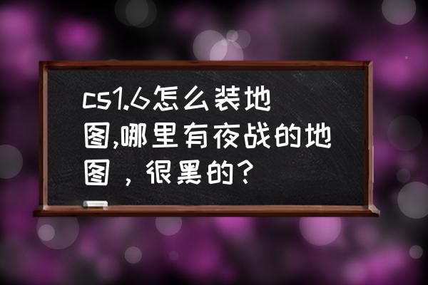 cs1.6 地图介绍 cs1.6怎么装地图,哪里有夜战的地图，很黑的？