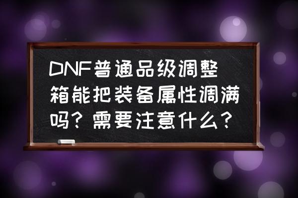 dnf装备品质调整箱怎么得 DNF普通品级调整箱能把装备属性调满吗？需要注意什么？