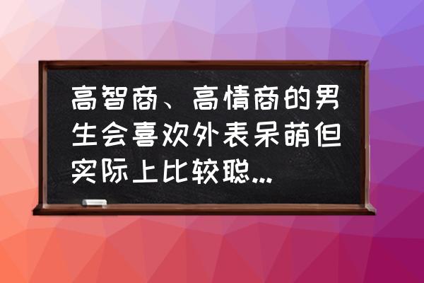 怎么做一个有趣高情商的男人 高智商、高情商的男生会喜欢外表呆萌但实际上比较聪明、性格内向、冷淡的女生吗？