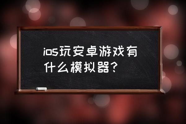 安卓手机怎么玩模拟器游戏 ios玩安卓游戏有什么模拟器？