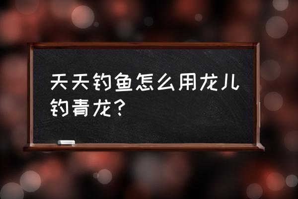 微信游戏疯狂钓鱼怎么钓龙 天天钓鱼怎么用龙儿钓青龙？