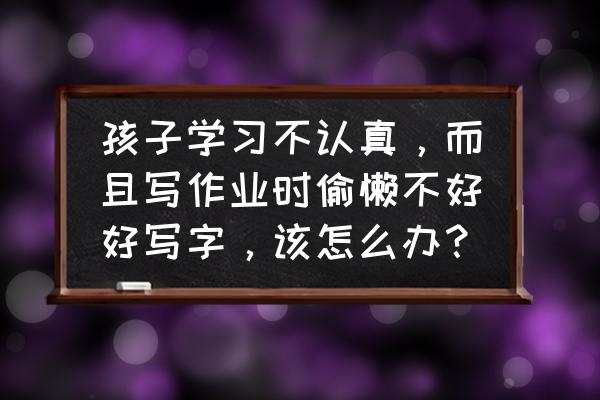 怎样准备礼物显得用心 孩子学习不认真，而且写作业时偷懒不好好写字，该怎么办？