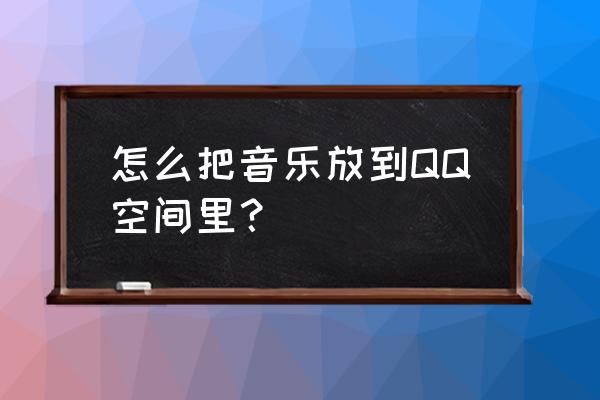 qq音乐怎么把自己的歌变成歌单 怎么把音乐放到QQ空间里？