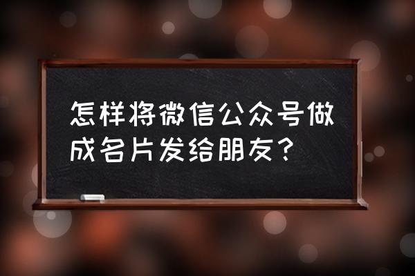 微信怎么分享个人名片给别人 怎样将微信公众号做成名片发给朋友？