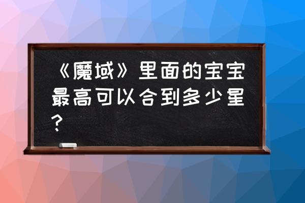 魔域如何获得一个40星宝宝 《魔域》里面的宝宝最高可以合到多少星？