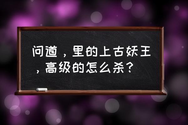 问道手游妖王攻略最新版本 问道，里的上古妖王，高级的怎么杀？