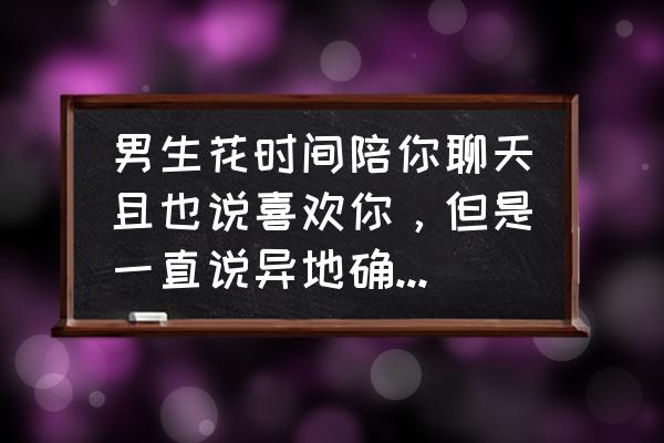 男生异地恋怎么算真正的喜欢你 男生花时间陪你聊天且也说喜欢你，但是一直说异地确不确立关系没意义，你怎么看？