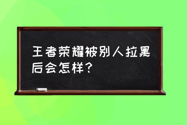 微信拉黑后加好友王者荣耀看不到 王者荣耀被别人拉黑后会怎样？