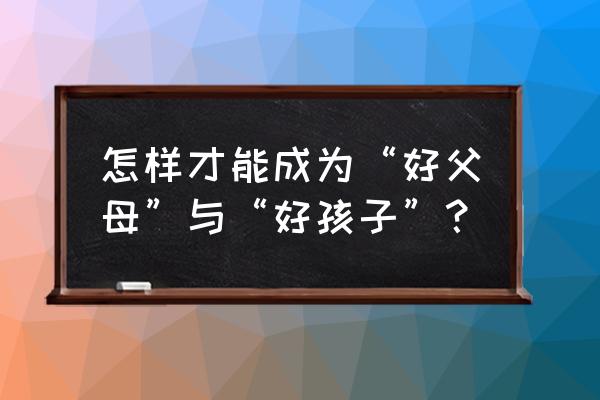 父母怎样教育孩子对自己好一点 怎样才能成为“好父母”与“好孩子”？