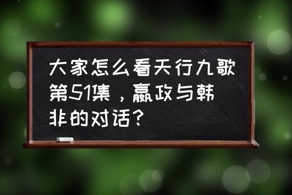 秦时明月韩非死掉是多少集 大家怎么看天行九歌第51集，嬴政与韩非的对话？