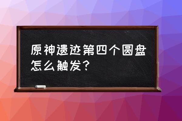 原神遗迹4位置 原神遗迹第四个圆盘怎么触发？