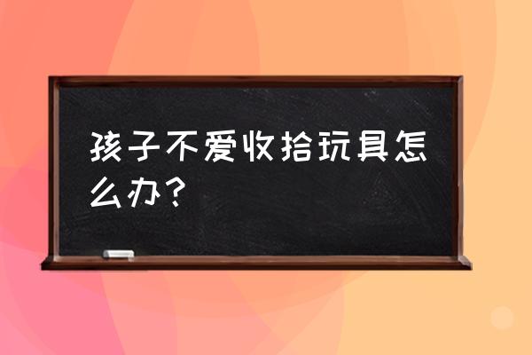 该怎么劝孩子不放弃一些兴趣 孩子不爱收拾玩具怎么办？