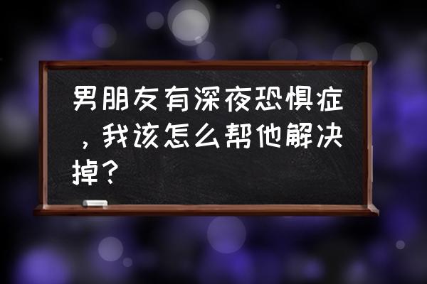 如果你的男朋友让你觉得恐惧 男朋友有深夜恐惧症，我该怎么帮他解决掉？