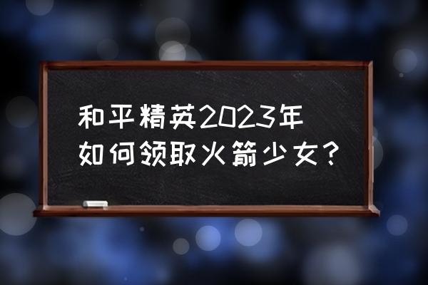 qq飞车怎么免费得永久a车2023年 和平精英2023年如何领取火箭少女？