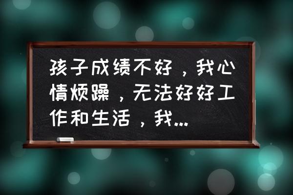 孩子脾气大不懂感恩怎么教育 孩子成绩不好，我心情烦躁，无法好好工作和生活，我该怎么办？